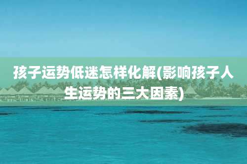 孩子运势低迷怎样化解(影响孩子人生运势的三大因素)