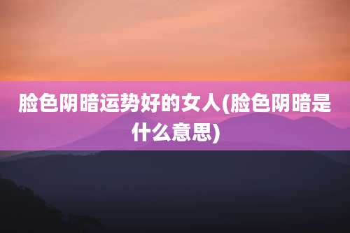 脸色阴暗运势好的女人(脸色阴暗是什么意思)