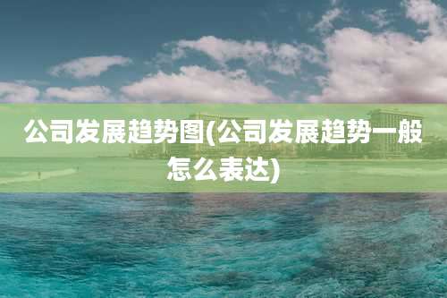 公司发展趋势图(公司发展趋势一般怎么表达)