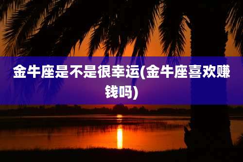 金牛座是不是很幸运(金牛座喜欢赚钱吗)