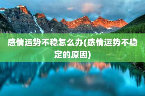 感情运势不稳怎么办(感情运势不稳定的原因)