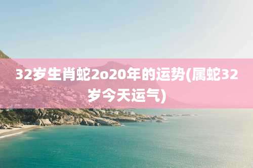 32岁生肖蛇2o20年的运势(属蛇32岁今天运气)