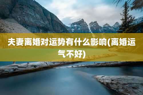 夫妻离婚对运势有什么影响(离婚运气不好)