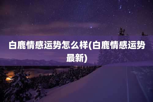 白鹿情感运势怎么样(白鹿情感运势最新)