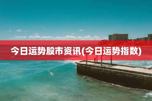 今日运势股市资讯(今日运势指数)