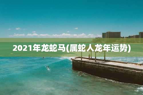 2021年龙蛇马(属蛇人龙年运势)