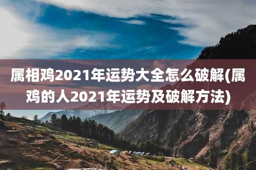 属相鸡2021年运势大全怎么破解(属鸡的人2021年运势及破解方法)