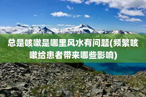 总是咳嗽是哪里风水有问题(频繁咳嗽给患者带来哪些影响)