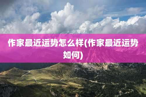 作家最近运势怎么样(作家最近运势如何)