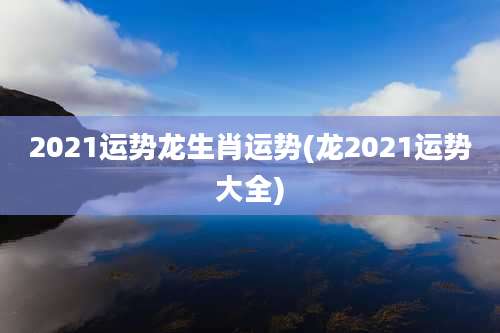 2021运势龙生肖运势(龙2021运势大全)