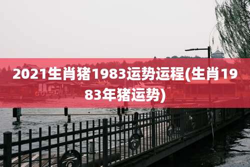 2021生肖猪1983运势运程(生肖1983年猪运势)