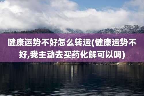 健康运势不好怎么转运(健康运势不好,我主动去买药化解可以吗)