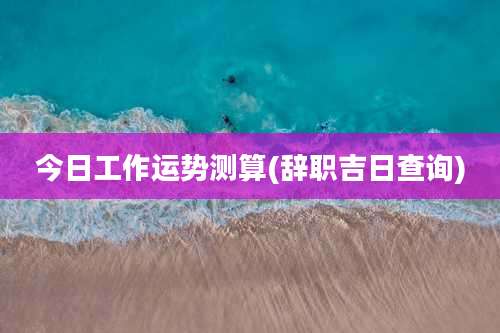 今日工作运势测算(辞职吉日查询)