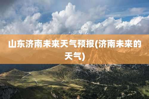 山东济南未来天气预报(济南未来的天气)