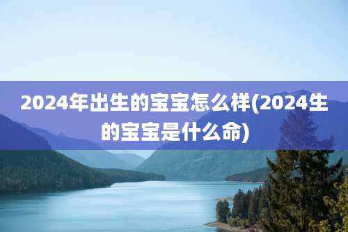 2024年出生的宝宝怎么样(2024生的宝宝是什么命)