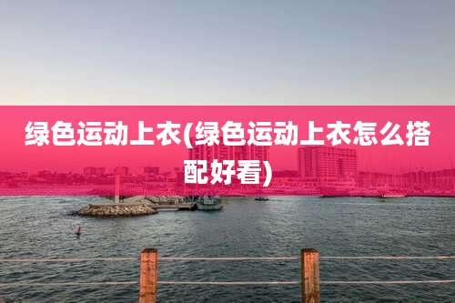 绿色运动上衣(绿色运动上衣怎么搭配好看)