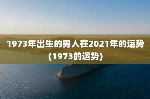 1973年出生的男人在2021年的运势(1973的运势)