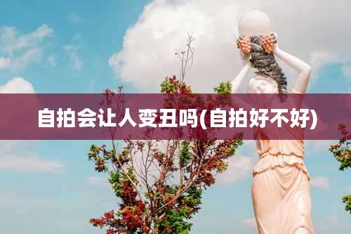 自拍会让人变丑吗(自拍好不好)