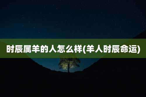 时辰属羊的人怎么样(羊人时辰命运)