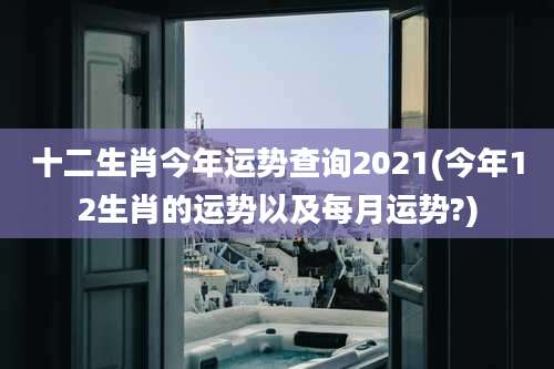 十二生肖今年运势查询2021(今年12生肖的运势以及每月运势?)