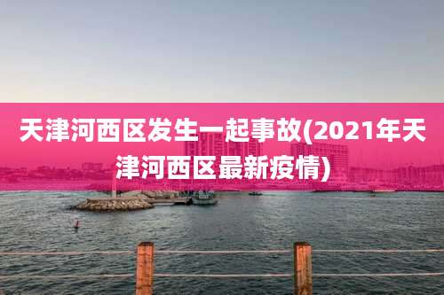 天津河西区发生一起事故(2021年天津河西区最新疫情)