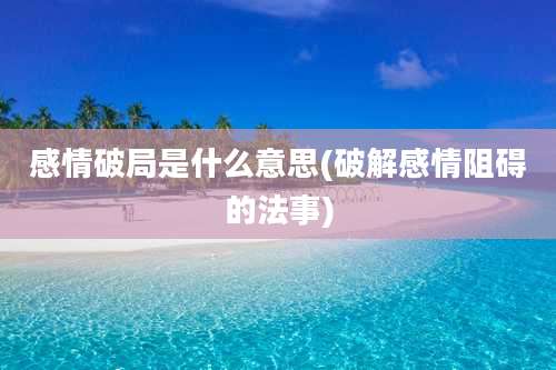 感情破局是什么意思(破解感情阻碍的法事)