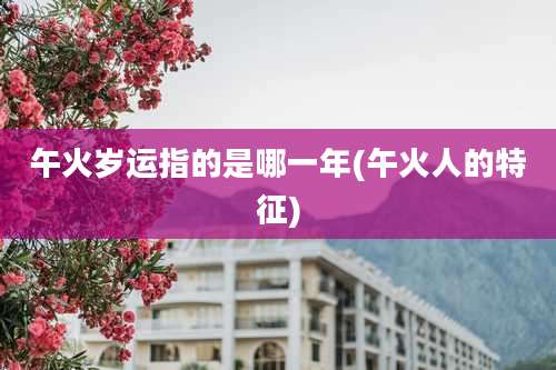 午火岁运指的是哪一年(午火人的特征)