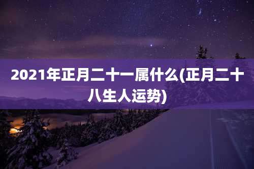 2021年正月二十一属什么(正月二十八生人运势)