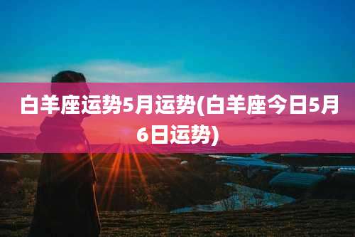 白羊座运势5月运势(白羊座今日5月6日运势)