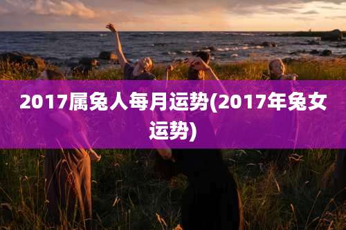 2017属兔人每月运势(2017年兔女运势)