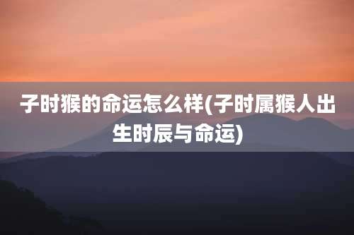 子时猴的命运怎么样(子时属猴人出生时辰与命运)