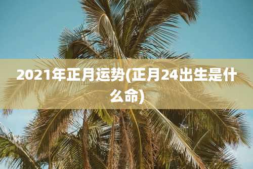 2021年正月运势(正月24出生是什么命)