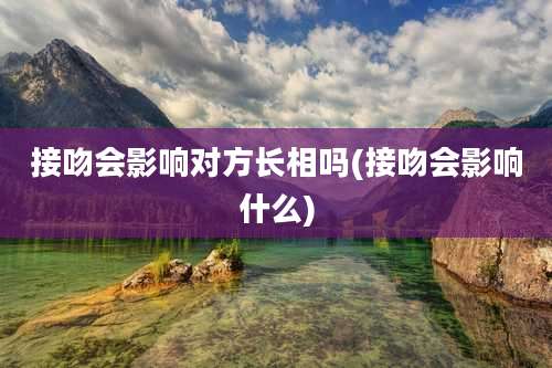接吻会影响对方长相吗(接吻会影响什么)