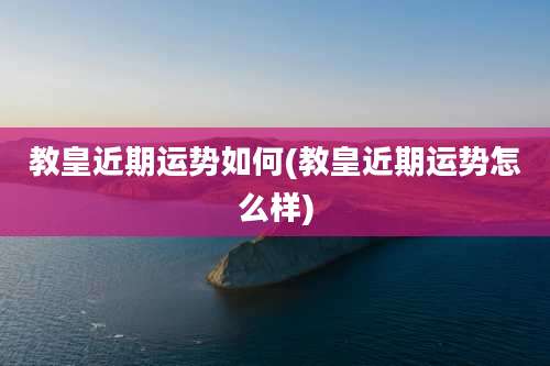 教皇近期运势如何(教皇近期运势怎么样)