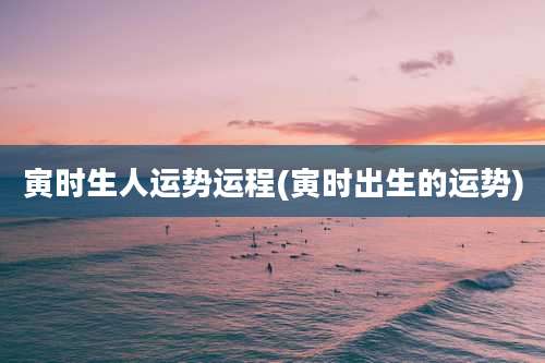 寅时生人运势运程(寅时出生的运势)