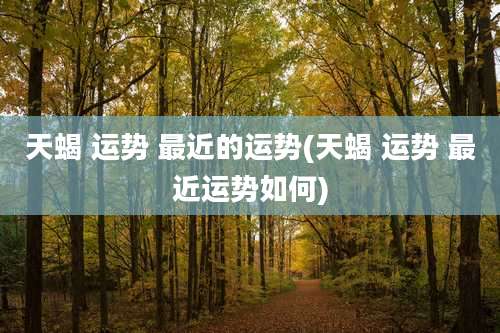 天蝎 运势 最近的运势(天蝎 运势 最近运势如何)