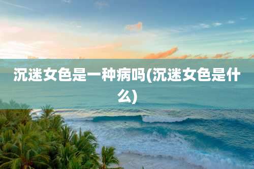 沉迷女色是一种病吗(沉迷女色是什么)