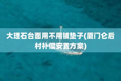 大理石台面用不用铺垫子(厦门仑后村补偿安置方案)
