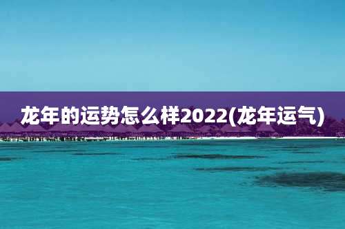 龙年的运势怎么样2022(龙年运气)
