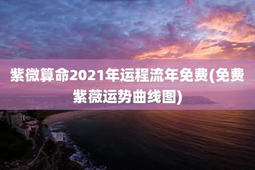 紫微算命2021年运程流年免费(免费紫薇运势曲线图)