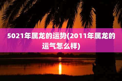 5021年属龙的运势(2011年属龙的运气怎么样)