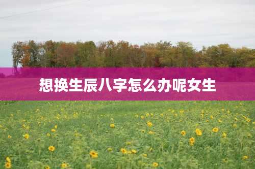 想换生辰八字怎么办呢女生