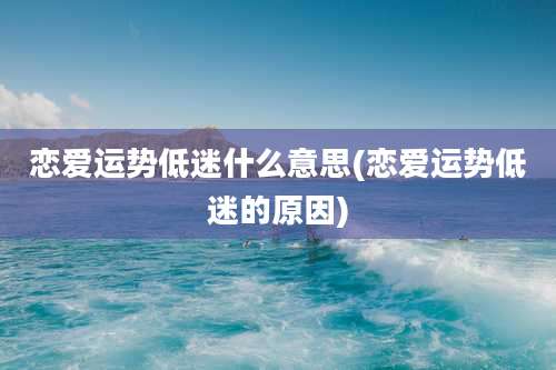 恋爱运势低迷什么意思(恋爱运势低迷的原因)