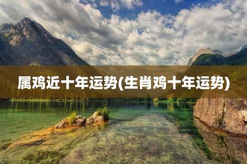 属鸡近十年运势(生肖鸡十年运势)