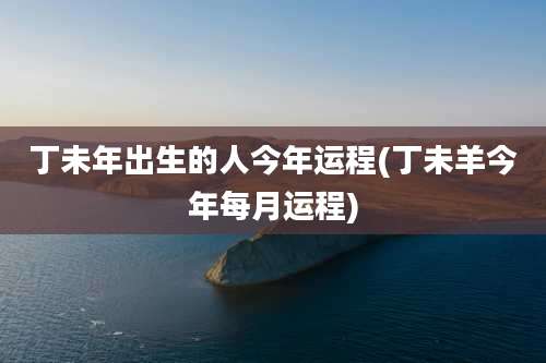 丁未年出生的人今年运程(丁未羊今年每月运程)