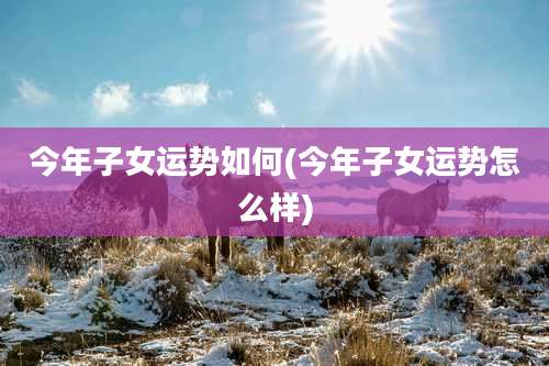 今年子女运势如何(今年子女运势怎么样)