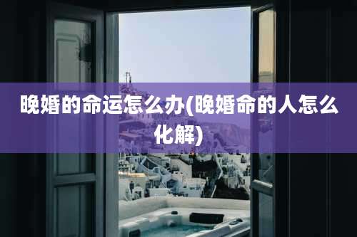 晚婚的命运怎么办(晚婚命的人怎么化解)