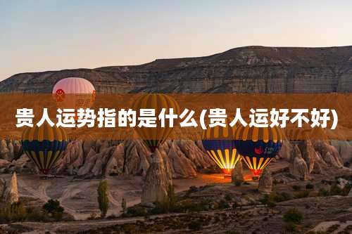 贵人运势指的是什么(贵人运好不好)