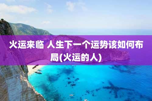 火运来临 人生下一个运势该如何布局(火运的人)