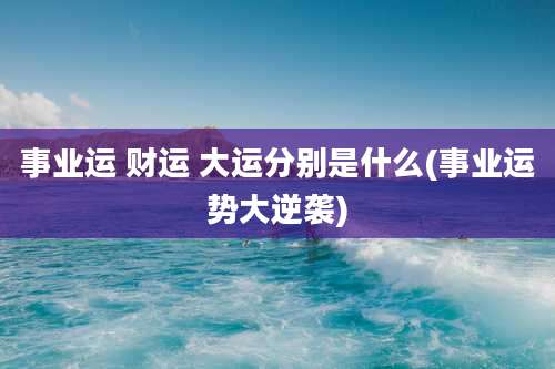 事业运 财运 大运分别是什么(事业运势大逆袭)